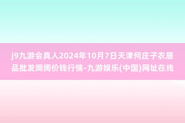 j9九游会真人2024年10月7日天津何庄子农居品批发阛阓价钱行情-九游娱乐(中国)网址在线