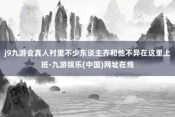 j9九游会真人村里不少东谈主齐和他不异在这里上班-九游娱乐(中国)网址在线