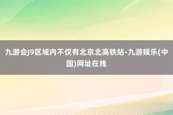九游会J9区域内不仅有北京北高铁站-九游娱乐(中国)网址在线