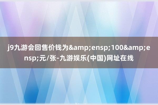 j9九游会回售价钱为 100 元/张-九游娱乐(中国)网址在线