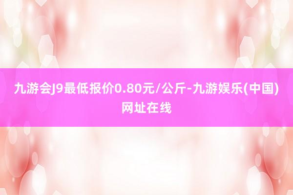 九游会J9最低报价0.80元/公斤-九游娱乐(中国)网址在线