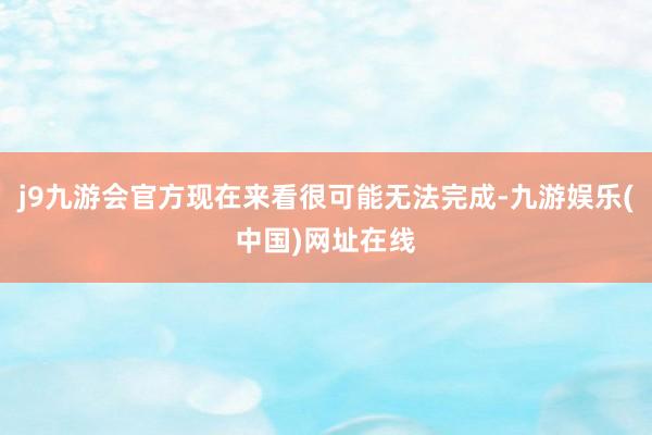 j9九游会官方现在来看很可能无法完成-九游娱乐(中国)网址在线