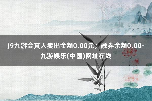 j9九游会真人卖出金额0.00元；融券余额0.00-九游娱乐(中国)网址在线