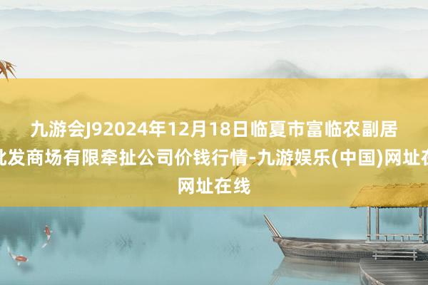 九游会J92024年12月18日临夏市富临农副居品批发商场有限牵扯公司价钱行情-九游娱乐(中国)网址在线