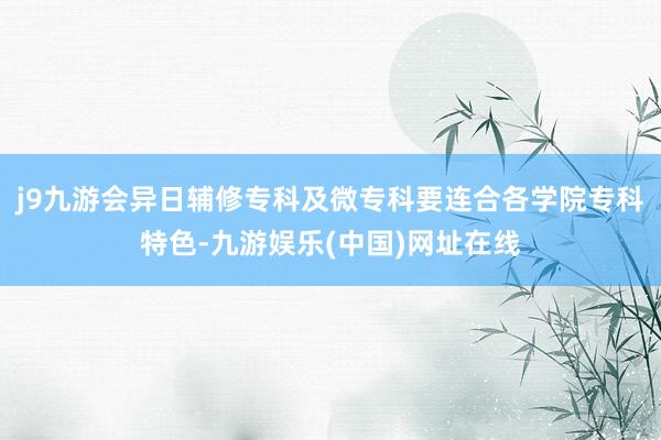 j9九游会异日辅修专科及微专科要连合各学院专科特色-九游娱乐(中国)网址在线