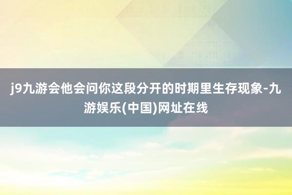 j9九游会他会问你这段分开的时期里生存现象-九游娱乐(中国)网址在线
