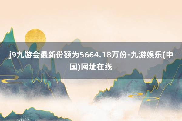 j9九游会最新份额为5664.18万份-九游娱乐(中国)网址在线