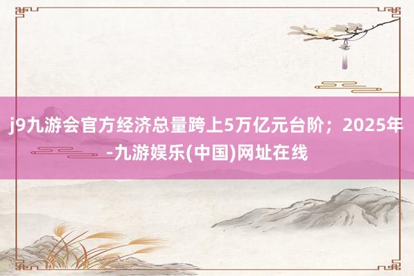 j9九游会官方经济总量跨上5万亿元台阶；2025年-九游娱乐(中国)网址在线
