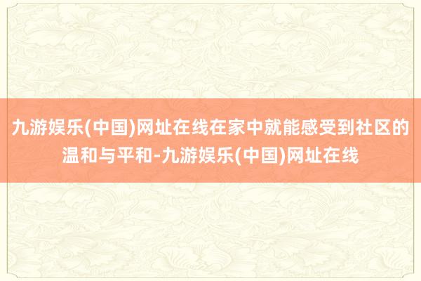 九游娱乐(中国)网址在线在家中就能感受到社区的温和与平和-九游娱乐(中国)网址在线