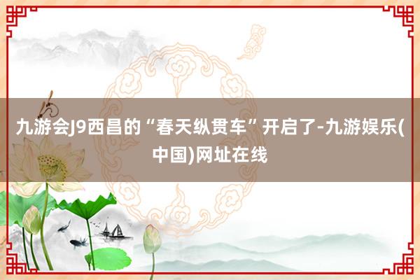 九游会J9西昌的“春天纵贯车”开启了-九游娱乐(中国)网址在线