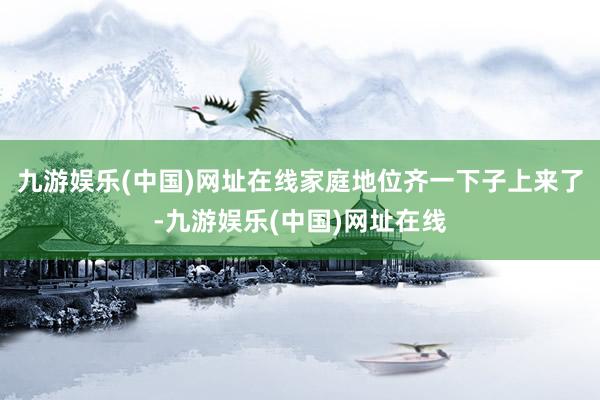 九游娱乐(中国)网址在线家庭地位齐一下子上来了-九游娱乐(中国)网址在线