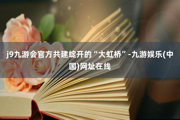 j9九游会官方共建绽开的“大虹桥”-九游娱乐(中国)网址在线