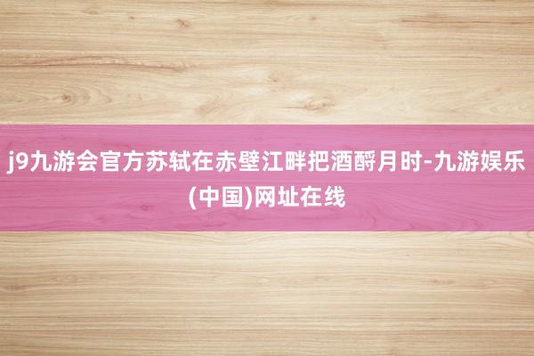 j9九游会官方苏轼在赤壁江畔把酒酹月时-九游娱乐(中国)网址在线