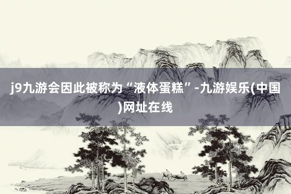j9九游会因此被称为“液体蛋糕”-九游娱乐(中国)网址在线