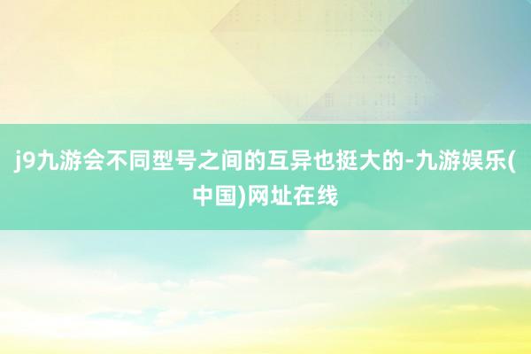 j9九游会不同型号之间的互异也挺大的-九游娱乐(中国)网址在线