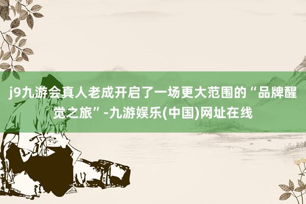 j9九游会真人老成开启了一场更大范围的“品牌醒觉之旅”-九游娱乐(中国)网址在线