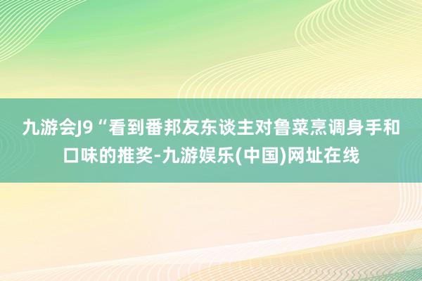 九游会J9　　“看到番邦友东谈主对鲁菜烹调身手和口味的推奖-九游娱乐(中国)网址在线