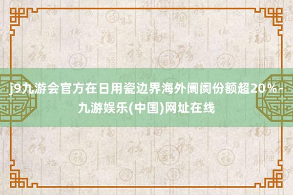 j9九游会官方在日用瓷边界海外阛阓份额超20％-九游娱乐(中国)网址在线