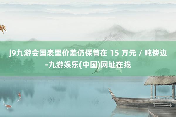 j9九游会国表里价差仍保管在 15 万元 / 吨傍边-九游娱乐(中国)网址在线