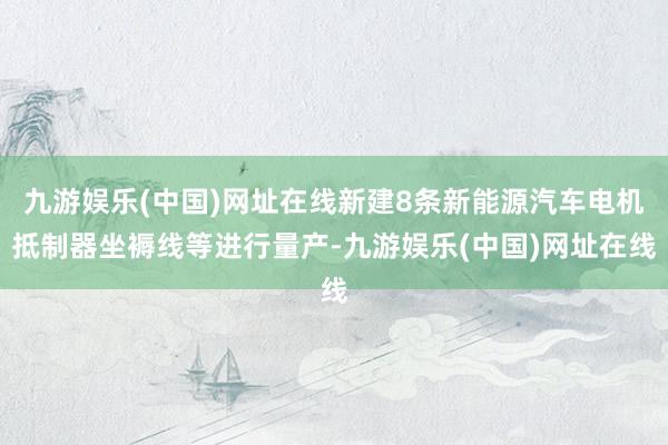 九游娱乐(中国)网址在线新建8条新能源汽车电机抵制器坐褥线等进行量产-九游娱乐(中国)网址在线