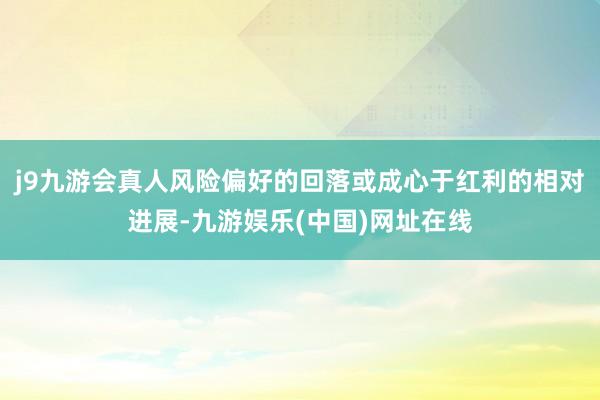 j9九游会真人风险偏好的回落或成心于红利的相对进展-九游娱乐(中国)网址在线