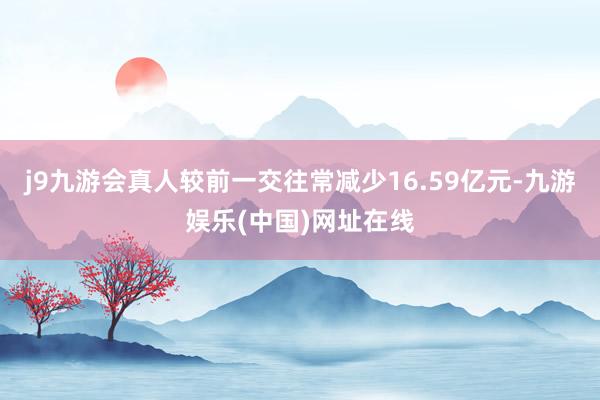 j9九游会真人较前一交往常减少16.59亿元-九游娱乐(中国)网址在线