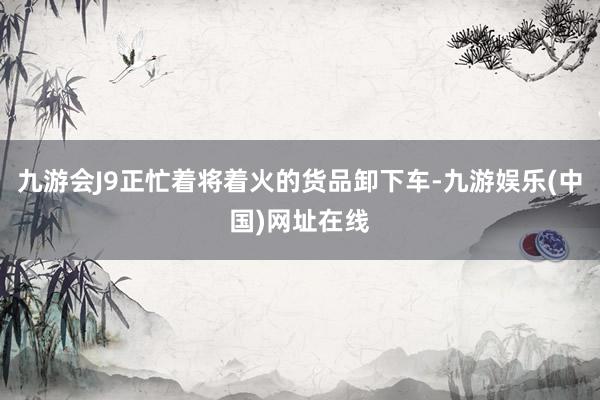 九游会J9正忙着将着火的货品卸下车-九游娱乐(中国)网址在线
