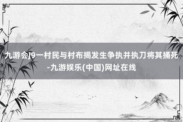 九游会J9一村民与村布揭发生争执并执刀将其捅死-九游娱乐(中国)网址在线