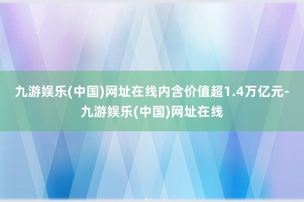 九游娱乐(中国)网址在线内含价值超1.4万亿元-九游娱乐(中国)网址在线