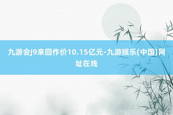 九游会J9来回作价10.15亿元-九游娱乐(中国)网址在线
