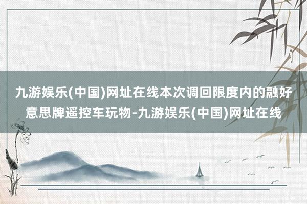 九游娱乐(中国)网址在线　　本次调回限度内的融好意思牌遥控车玩物-九游娱乐(中国)网址在线