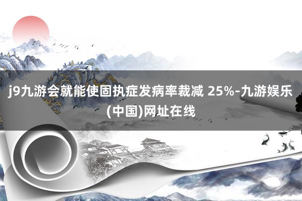 j9九游会就能使固执症发病率裁减 25%-九游娱乐(中国)网址在线