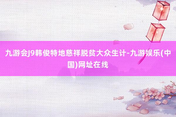 九游会J9韩俊特地慈祥脱贫大众生计-九游娱乐(中国)网址在线