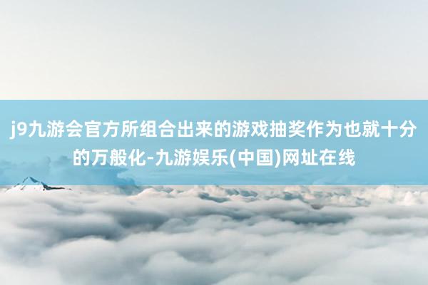 j9九游会官方所组合出来的游戏抽奖作为也就十分的万般化-九游娱乐(中国)网址在线