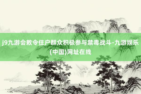 j9九游会敕令住户群众积极参与禁毒战斗-九游娱乐(中国)网址在线
