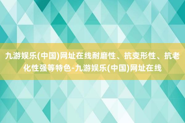 九游娱乐(中国)网址在线耐磨性、抗变形性、抗老化性强等特色-九游娱乐(中国)网址在线