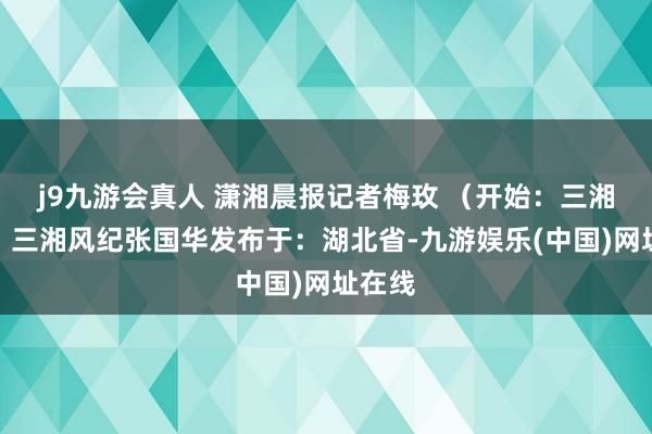 j9九游会真人 潇湘晨报记者梅玫 （开始：三湘风纪）三湘风纪张国华发布于：湖北省-九游娱乐(中国)网址在线