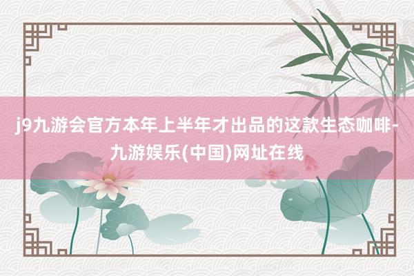 j9九游会官方本年上半年才出品的这款生态咖啡-九游娱乐(中国)网址在线