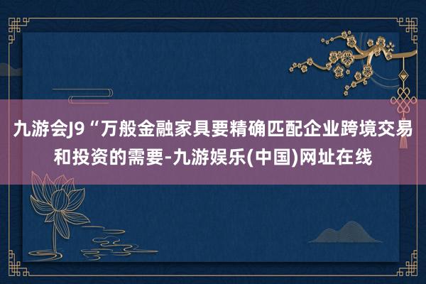 九游会J9“万般金融家具要精确匹配企业跨境交易和投资的需要-九游娱乐(中国)网址在线