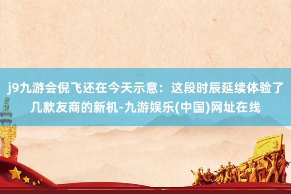 j9九游会倪飞还在今天示意：这段时辰延续体验了几款友商的新机-九游娱乐(中国)网址在线