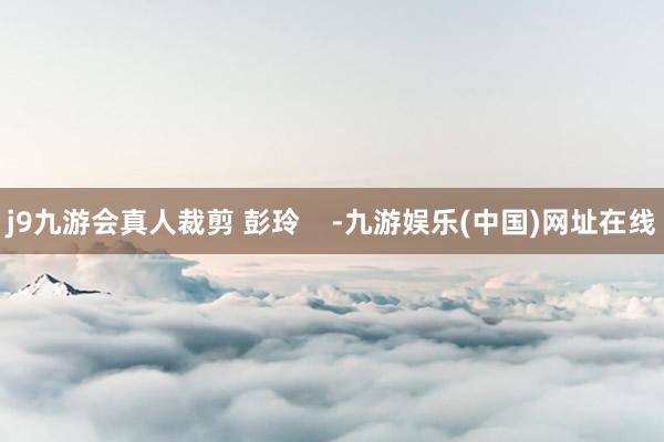 j9九游会真人裁剪 彭玲    -九游娱乐(中国)网址在线