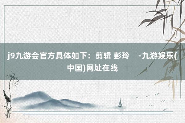 j9九游会官方具体如下：剪辑 彭玲    -九游娱乐(中国)网址在线