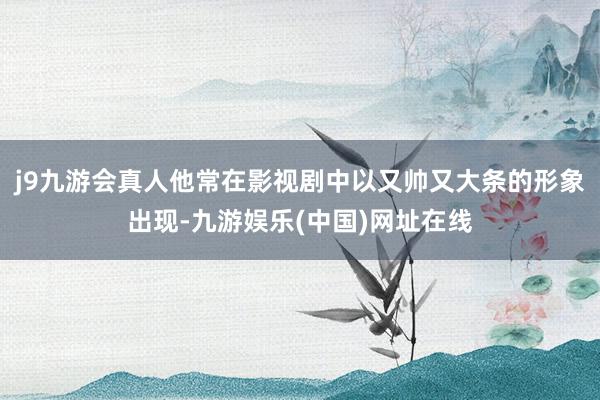 j9九游会真人他常在影视剧中以又帅又大条的形象出现-九游娱乐(中国)网址在线