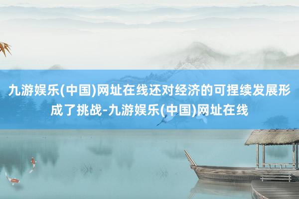 九游娱乐(中国)网址在线还对经济的可捏续发展形成了挑战-九游娱乐(中国)网址在线