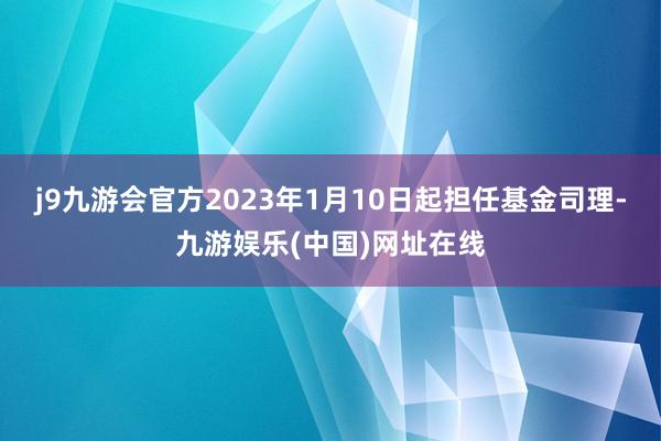 j9九游会官方2023年1月10日起担任基金司理-九游娱乐(中国)网址在线