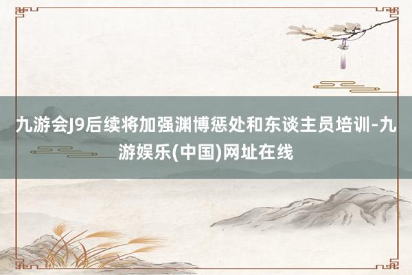 九游会J9后续将加强渊博惩处和东谈主员培训-九游娱乐(中国)网址在线
