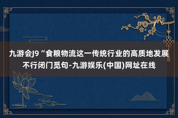 九游会J9　　“食粮物流这一传统行业的高质地发展不行闭门觅句-九游娱乐(中国)网址在线