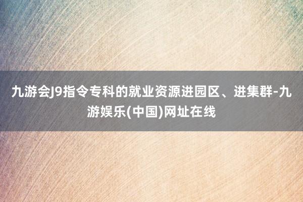 九游会J9指令专科的就业资源进园区、进集群-九游娱乐(中国)网址在线