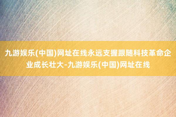 九游娱乐(中国)网址在线永远支握跟随科技革命企业成长壮大-九游娱乐(中国)网址在线