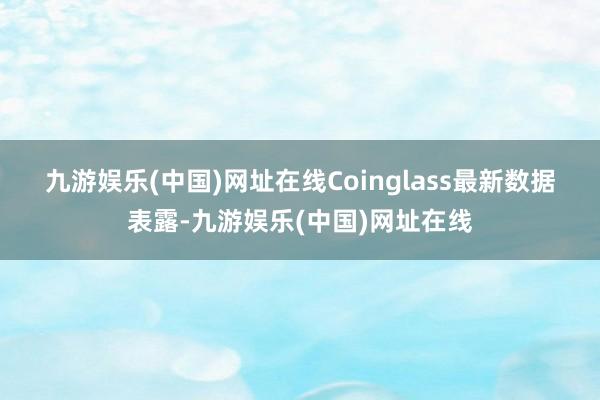 九游娱乐(中国)网址在线　　Coinglass最新数据表露-九游娱乐(中国)网址在线